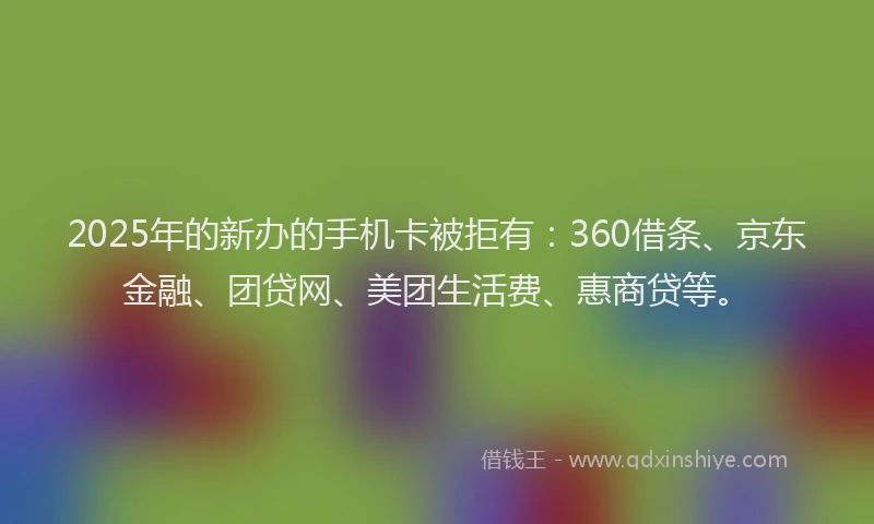 2025年的新办的手机卡被拒有：360借条、京东金融、团贷网、美团生活费、惠商贷等。
