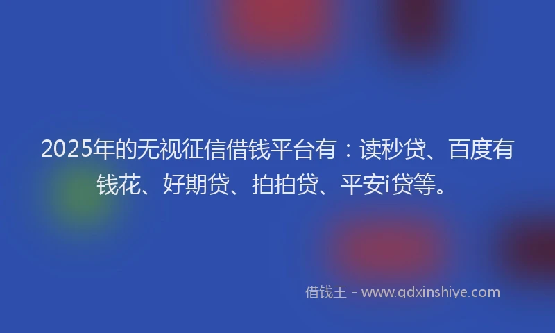2025年的无视征信借钱平台有：读秒贷、百度有钱花、好期贷、拍拍贷、平安i贷等。