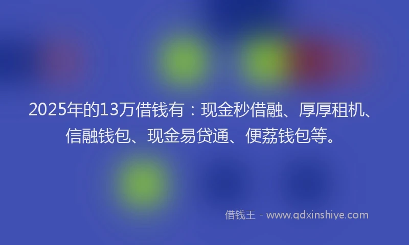 2025年的13万借钱有：现金秒借融、厚厚租机、信融钱包、现金易贷通、便荔钱包等。