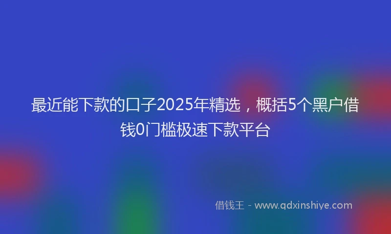 最近能下款的口子2025年精选，概括5个黑户借钱0门槛极速下款平台