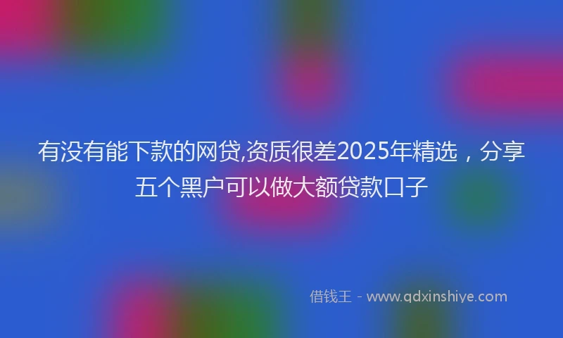 有没有能下款的网贷,资质很差2025年精选，分享五个黑户可以做大额贷款口子