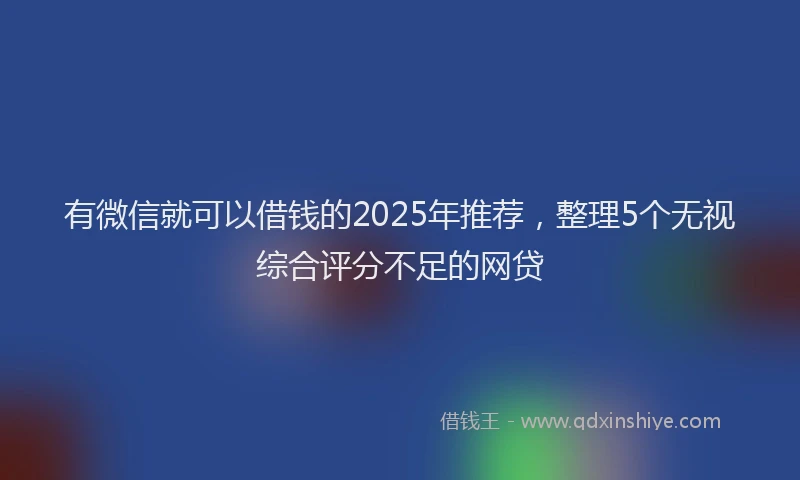 有微信就可以借钱的2025年推荐，整理5个无视综合评分不足的网贷