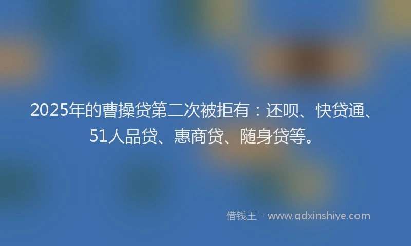 2025年的曹操贷第二次被拒有：还呗、快贷通、51人品贷、惠商贷、随身贷等。