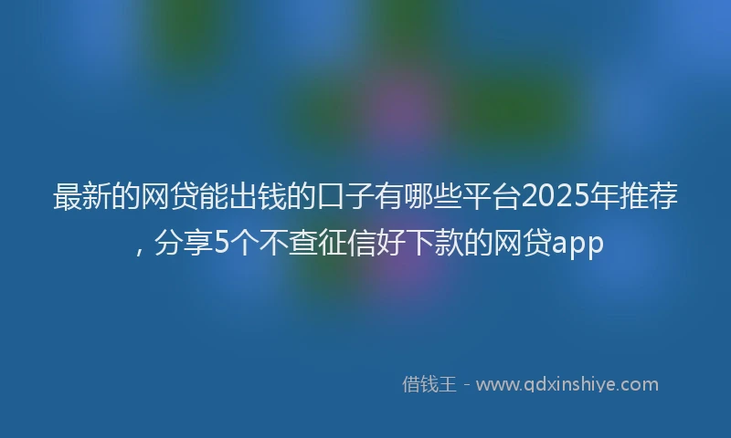 最新的网贷能出钱的口子有哪些平台2025年推荐，分享5个不查征信好下款的网贷app