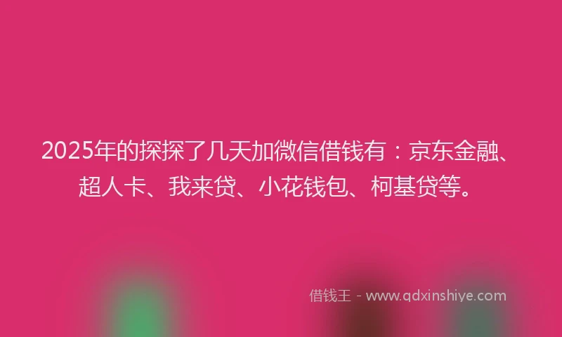 2025年的探探了几天加微信借钱有：京东金融、超人卡、我来贷、小花钱包、柯基贷等。
