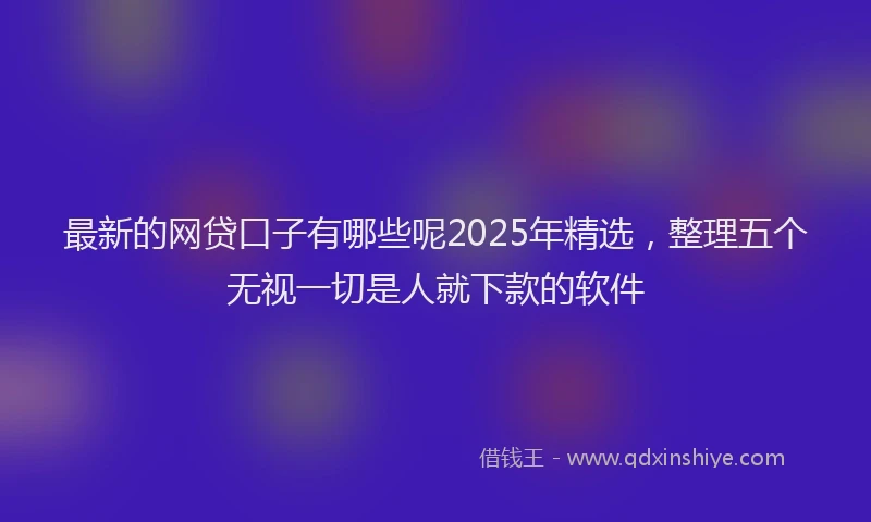 最新的网贷口子有哪些呢2025年精选，整理五个无视一切是人就下款的软件