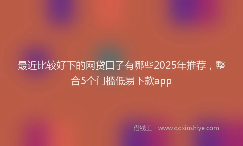 最近比较好下的网贷口子有哪些2025年推荐，整合5个门槛低易下款app