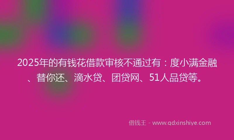 2025年的有钱花借款审核不通过有：度小满金融、替你还、滴水贷、团贷网、51人品贷等。