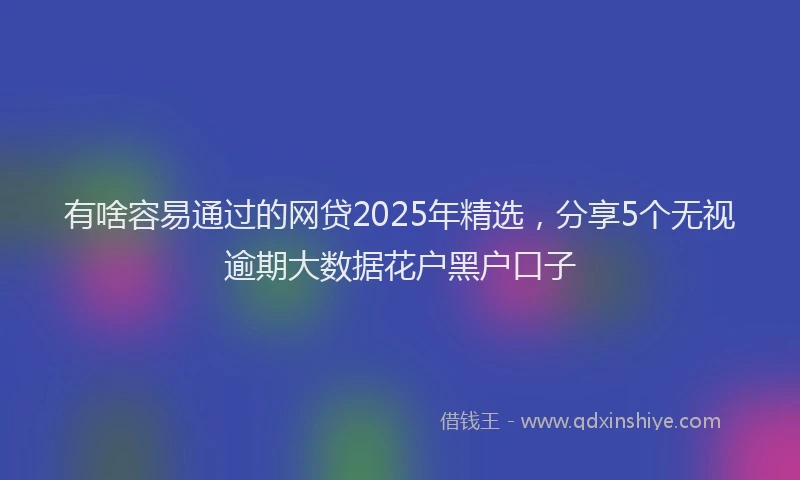 有啥容易通过的网贷2025年精选，分享5个无视逾期大数据花户黑户口子