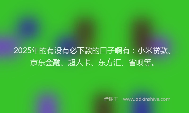 2025年的有没有必下款的口子啊有：小米贷款、京东金融、超人卡、东方汇、省呗等。