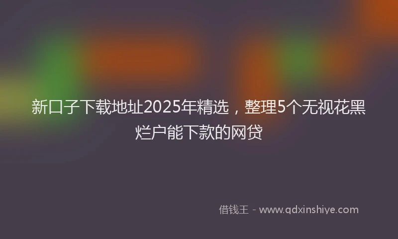 新口子下载地址2025年精选，整理5个无视花黑烂户能下款的网贷