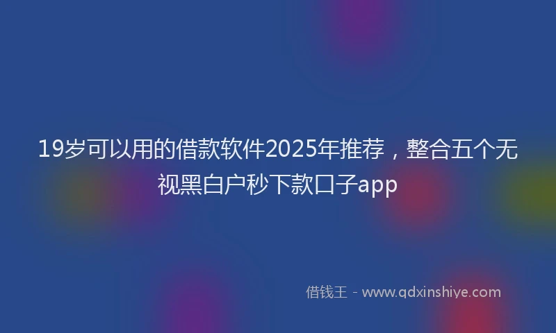 19岁可以用的借款软件2025年推荐，整合五个无视黑白户秒下款口子app