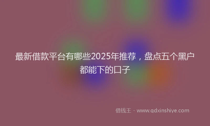 最新借款平台有哪些2025年推荐，盘点五个黑户都能下的口子
