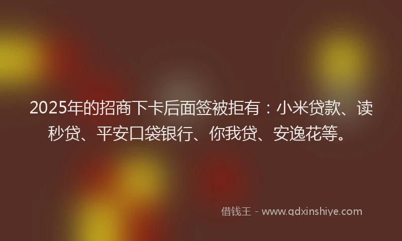 2025年的招商下卡后面签被拒有：小米贷款、读秒贷、平安口袋银行、你我贷、安逸花等。