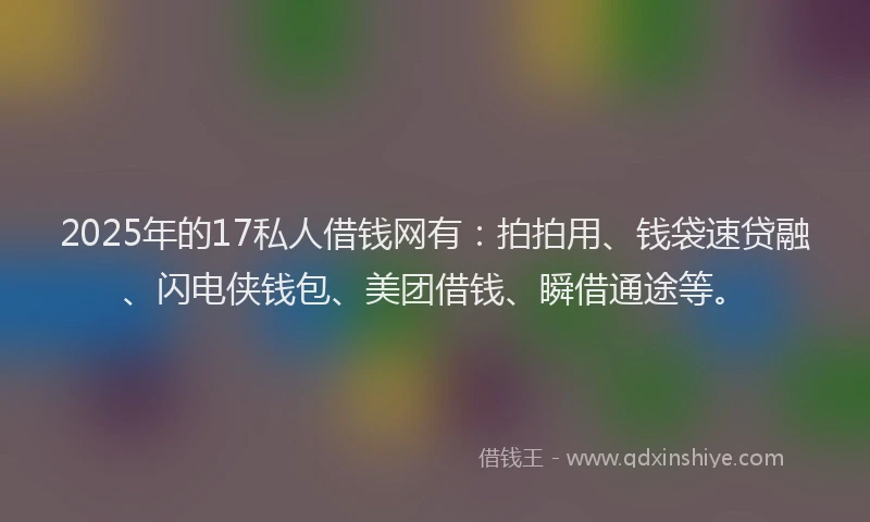 2025年的17私人借钱网有：拍拍用、钱袋速贷融、闪电侠钱包、美团借钱、瞬借通途等。