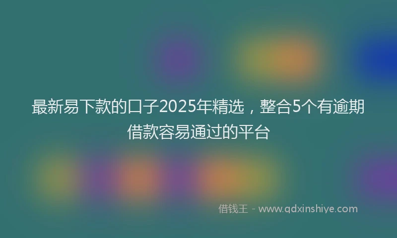 最新易下款的口子2025年精选，整合5个有逾期借款容易通过的平台