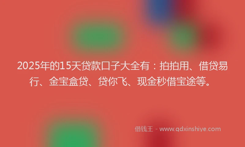 2025年的15天贷款口子大全有：拍拍用、借贷易行、金宝盒贷、贷你飞、现金秒借宝途等。