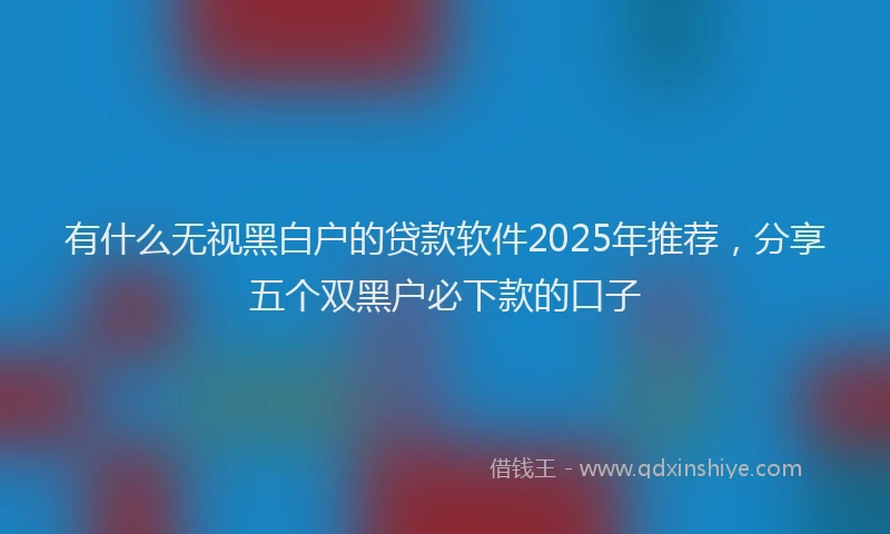 有什么无视黑白户的贷款软件2025年推荐，分享五个双黑户必下款的口子