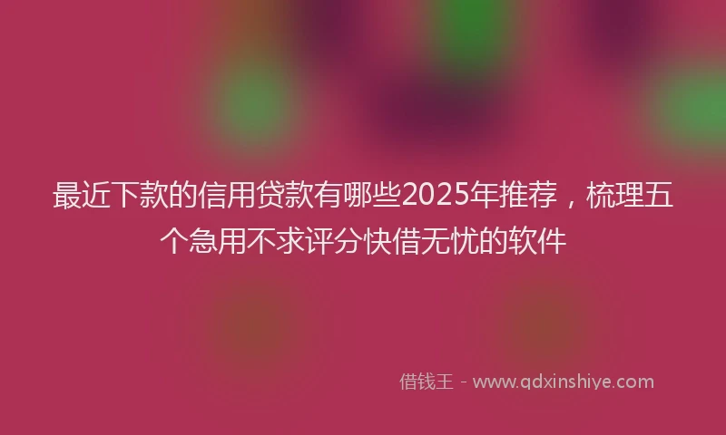 最近下款的信用贷款有哪些2025年推荐，梳理五个急用不求评分快借无忧的软件