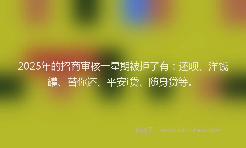 2025年的招商审核一星期被拒了有：还呗、洋钱罐、替你还、平安i贷、随身贷等。