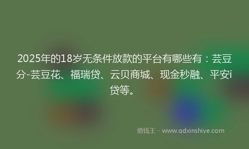 2025年的18岁无条件放款的平台有哪些有：芸豆分-芸豆花、福瑞贷、云贝商城、现金秒融、平安i贷等。
