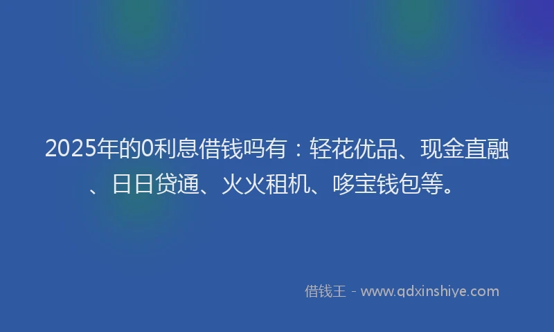 2025年的0利息借钱吗有：轻花优品、现金直融、日日贷通、火火租机、哆宝钱包等。