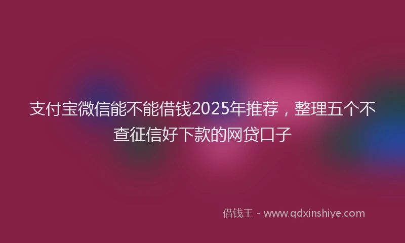 支付宝微信能不能借钱2025年推荐，整理五个不查征信好下款的网贷口子