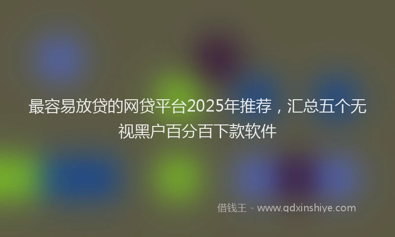 最容易放贷的网贷平台2025年推荐，汇总五个无视黑户百分百下款软件