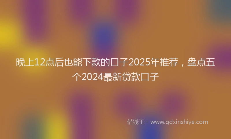 晚上12点后也能下款的口子2025年推荐，盘点五个2024最新贷款口子