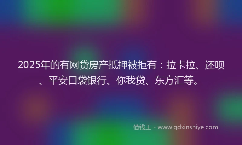 2025年的有网贷房产抵押被拒有：拉卡拉、还呗、平安口袋银行、你我贷、东方汇等。