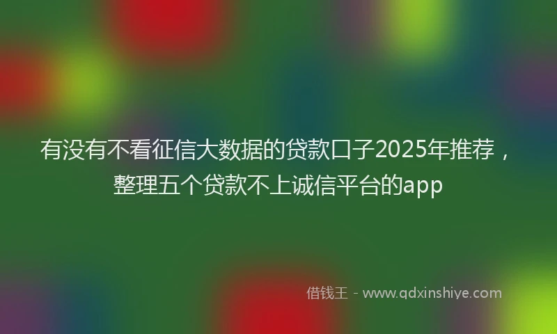 有没有不看征信大数据的贷款口子2025年推荐，整理五个贷款不上诚信平台的app