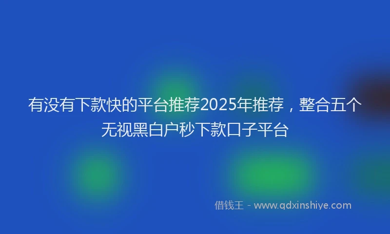 有没有下款快的平台推荐2025年推荐，整合五个无视黑白户秒下款口子平台