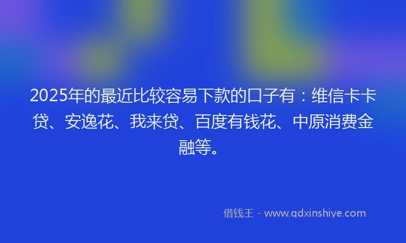 2025年的最近比较容易下款的口子有：维信卡卡贷、安逸花、我来贷、百度有钱花、中原消费金融等。