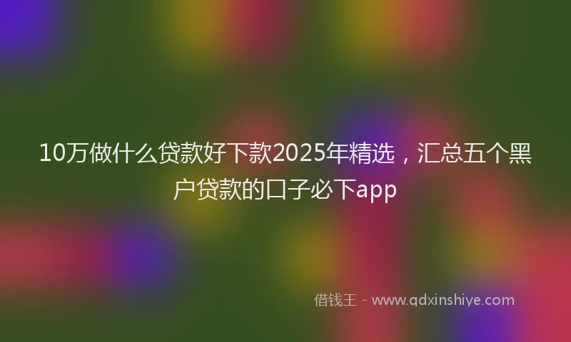 10万做什么贷款好下款2025年精选，汇总五个黑户贷款的口子必下app