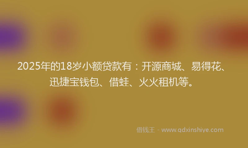 2025年的18岁小额贷款有：开源商城、易得花、迅捷宝钱包、借蛙、火火租机等。