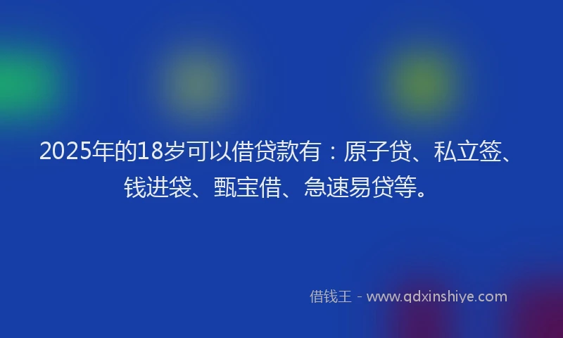 2025年的18岁可以借贷款有：原子贷、私立签、钱进袋、甄宝借、急速易贷等。
