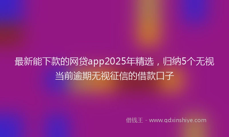 最新能下款的网贷app2025年精选，归纳5个无视当前逾期无视征信的借款口子