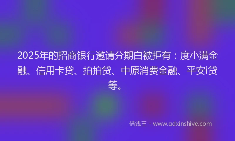 2025年的招商银行邀请分期白被拒有：度小满金融、信用卡贷、拍拍贷、中原消费金融、平安i贷等。