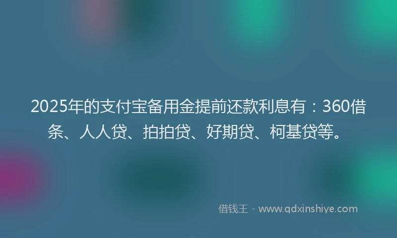 2025年的支付宝备用金提前还款利息有：360借条、人人贷、拍拍贷、好期贷、柯基贷等。
