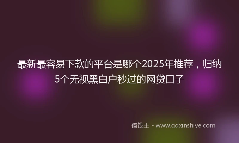 最新最容易下款的平台是哪个2025年推荐，归纳5个无视黑白户秒过的网贷口子