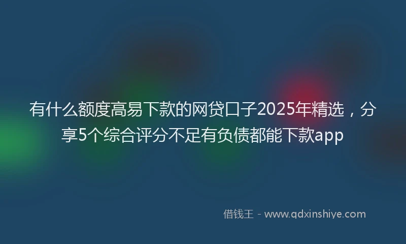 有什么额度高易下款的网贷口子2025年精选，分享5个综合评分不足有负债都能下款app