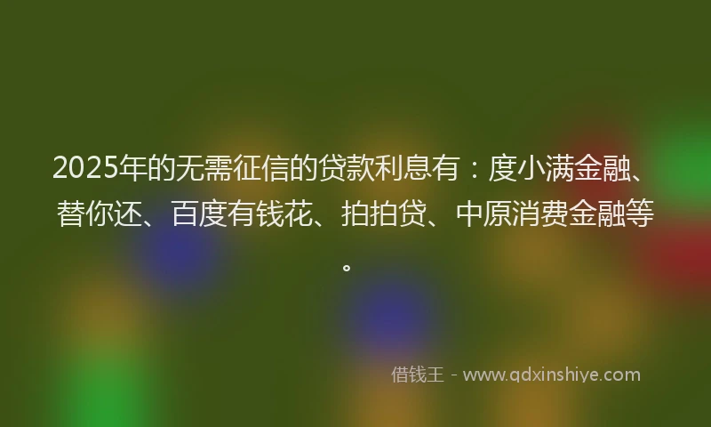2025年的无需征信的贷款利息有：度小满金融、替你还、百度有钱花、拍拍贷、中原消费金融等。