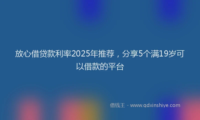 放心借贷款利率2025年推荐，分享5个满19岁可以借款的平台