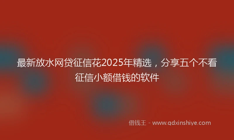 最新放水网贷征信花2025年精选，分享五个不看征信小额借钱的软件