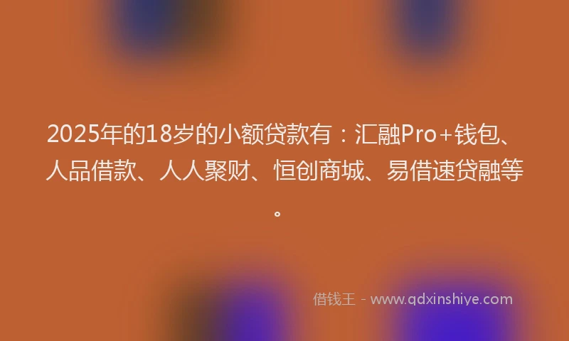 2025年的18岁的小额贷款有：汇融Pro+钱包、人品借款、人人聚财、恒创商城、易借速贷融等。