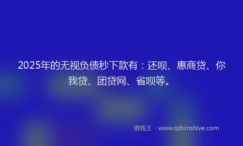 2025年的无视负债秒下款有：还呗、惠商贷、你我贷、团贷网、省呗等。