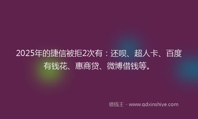 2025年的捷信被拒2次有：还呗、超人卡、百度有钱花、惠商贷、微博借钱等。