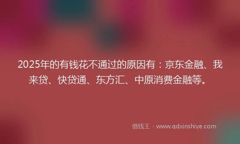 2025年的有钱花不通过的原因有：京东金融、我来贷、快贷通、东方汇、中原消费金融等。