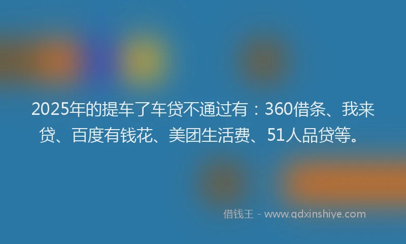 2025年的提车了车贷不通过有：360借条、我来贷、百度有钱花、美团生活费、51人品贷等。