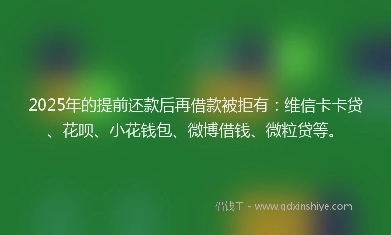 2025年的提前还款后再借款被拒有：维信卡卡贷、花呗、小花钱包、微博借钱、微粒贷等。